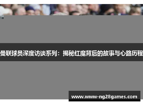 曼联球员深度访谈系列：揭秘红魔背后的故事与心路历程