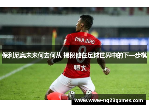 保利尼奥未来何去何从 揭秘他在足球世界中的下一步棋