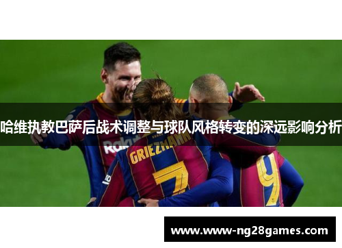哈维执教巴萨后战术调整与球队风格转变的深远影响分析