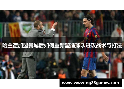 哈兰德加盟曼城后如何重新塑造球队进攻战术与打法