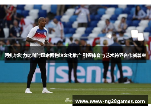 阿扎尔助力比利时国家博物馆文化推广 引领体育与艺术跨界合作新篇章