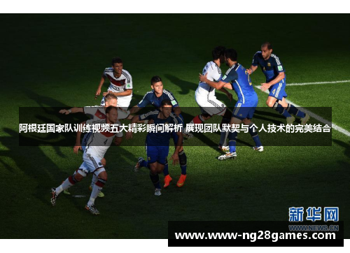 阿根廷国家队训练视频五大精彩瞬间解析 展现团队默契与个人技术的完美结合
