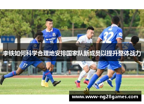李铁如何科学合理地安排国家队新成员以提升整体战力