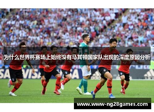 为什么世界杯赛场上始终没有马其顿国家队出现的深度原因分析
