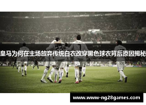 皇马为何在主场放弃传统白衣改穿黑色球衣背后原因揭秘