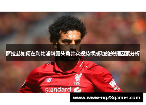 萨拉赫如何在利物浦崭露头角并实现持续成功的关键因素分析
