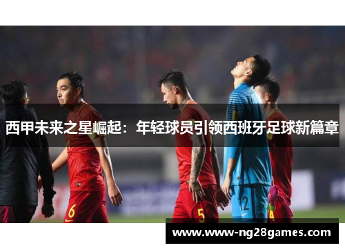 西甲未来之星崛起:年轻球员引领西班牙足球新篇章 西甲未来之星崛起:年轻球员引领西班牙足球新篇章