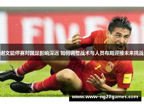 谢文能停赛对国足影响深远 如何调整战术与人员布局迎接未来挑战