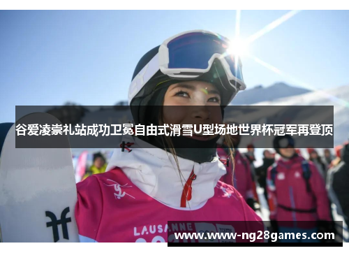 谷爱凌崇礼站成功卫冕自由式滑雪U型场地世界杯冠军再登顶