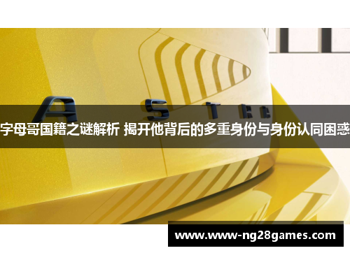 字母哥国籍之谜解析 揭开他背后的多重身份与身份认同困惑 字母哥国籍之谜解析 揭开他背后的多重身份与身份认同困惑