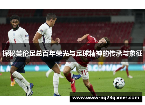 探秘英伦足总百年荣光与足球精神的传承与象征 探秘英伦足总百年荣光与足球精神的传承与象征