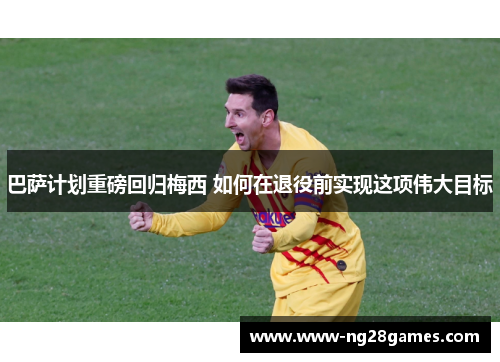 巴萨计划重磅回归梅西 如何在退役前实现这项伟大目标