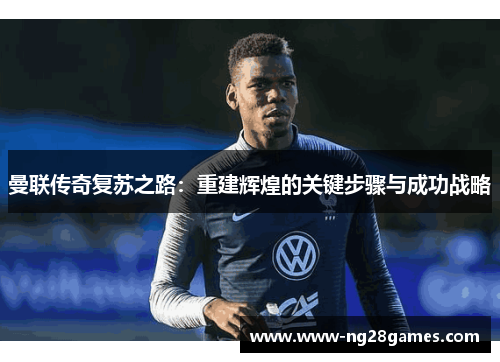 曼联传奇复苏之路：重建辉煌的关键步骤与成功战略