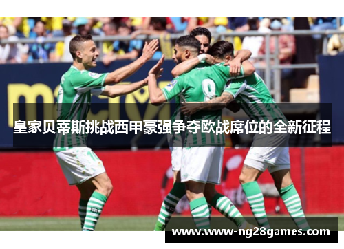 皇家贝蒂斯挑战西甲豪强争夺欧战席位的全新征程