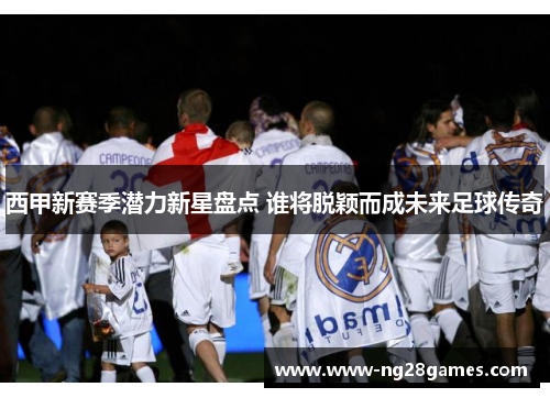 西甲新赛季潜力新星盘点 谁将脱颖而成未来足球传奇