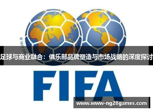 足球与商业融合：俱乐部品牌塑造与市场战略的深度探讨