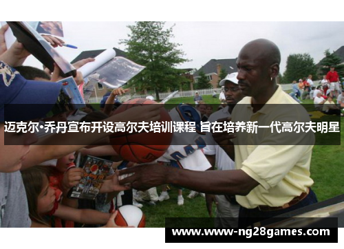 迈克尔·乔丹宣布开设高尔夫培训课程 旨在培养新一代高尔夫明星