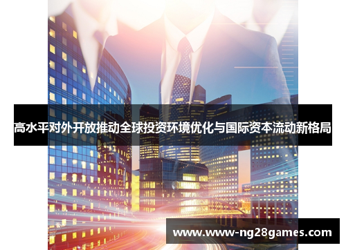 高水平对外开放推动全球投资环境优化与国际资本流动新格局 高水平对外开放推动全球投资环境优化与国际资本流动新格局